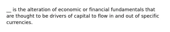 __ is the alteration of economic or financial fundamentals that are thought to be drivers of capital to flow in and out of specific currencies.