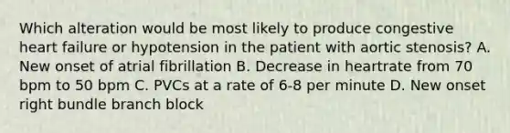 Which alteration would be most likely to produce congestive heart failure or hypotension in the patient with aortic stenosis? A. New onset of atrial fibrillation B. Decrease in heartrate from 70 bpm to 50 bpm C. PVCs at a rate of 6-8 per minute D. New onset right bundle branch block