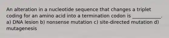 An alteration in a nucleotide sequence that changes a triplet coding for an amino acid into a termination codon is ____________. a) DNA lesion b) nonsense mutation c) site-directed mutation d) mutagenesis