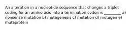 An alteration in a nucleotide sequence that changes a triplet coding for an amino acid into a termination codon is _________ a) nonsense mutation b) mutagenesis c) mutation d) mutagen e) mutaprotein