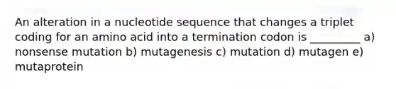 An alteration in a nucleotide sequence that changes a triplet coding for an amino acid into a termination codon is _________ a) nonsense mutation b) mutagenesis c) mutation d) mutagen e) mutaprotein