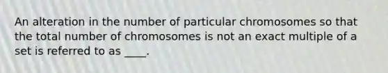 An alteration in the number of particular chromosomes so that the total number of chromosomes is not an exact multiple of a set is referred to as ____.