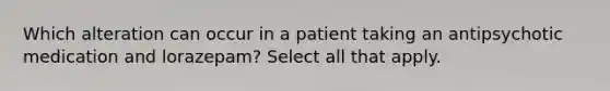 Which alteration can occur in a patient taking an antipsychotic medication and lorazepam? Select all that apply.