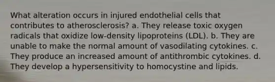 What alteration occurs in injured endothelial cells that contributes to atherosclerosis? a. They release toxic oxygen radicals that oxidize low-density lipoproteins (LDL). b. They are unable to make the normal amount of vasodilating cytokines. c. They produce an increased amount of antithrombic cytokines. d. They develop a hypersensitivity to homocystine and lipids.