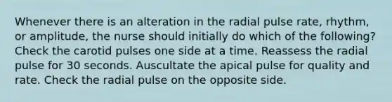 Whenever there is an alteration in the radial pulse rate, rhythm, or amplitude, the nurse should initially do which of the following? Check the carotid pulses one side at a time. Reassess the radial pulse for 30 seconds. Auscultate the apical pulse for quality and rate. Check the radial pulse on the opposite side.