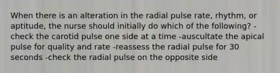 When there is an alteration in the radial pulse rate, rhythm, or aptitude, the nurse should initially do which of the following? -check the carotid pulse one side at a time -auscultate the apical pulse for quality and rate -reassess the radial pulse for 30 seconds -check the radial pulse on the opposite side