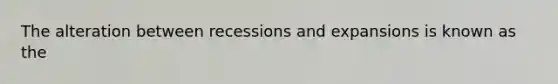 The alteration between recessions and expansions is known as the