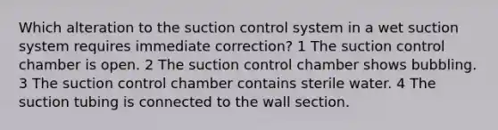 Which alteration to the suction control system in a wet suction system requires immediate correction? 1 The suction control chamber is open. 2 The suction control chamber shows bubbling. 3 The suction control chamber contains sterile water. 4 The suction tubing is connected to the wall section.