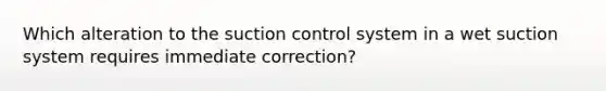 Which alteration to the suction control system in a wet suction system requires immediate correction?