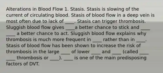 Alterations in Blood Flow 1. Stasis. Stasis is slowing of the current of circulating blood. Stasis of blood flow in a deep vein is most often due to lack of ____. Stasis can trigger thrombosis. Sluggish blood flow gives ____a better chance to stick and ____ ____ a better chance to act. Sluggish blood flow explains why thrombosis is much more frequent in ____ rather than in ____. Stasis of blood flow has been shown to increase the risk of thrombosis in the large ____ of lower ____ and ____ (called ____ ____ thrombosis or ____). ____ is one of the main predisposing factors of DVT.