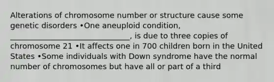 Alterations of chromosome number or structure cause some genetic disorders •One aneuploid condition, _______________________________, is due to three copies of chromosome 21 •It affects one in 700 children born in the United States •Some individuals with Down syndrome have the normal number of chromosomes but have all or part of a third