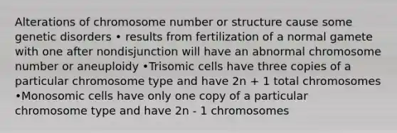 Alterations of chromosome number or structure cause some genetic disorders • results from fertilization of a normal gamete with one after nondisjunction will have an abnormal chromosome number or aneuploidy •Trisomic cells have three copies of a particular chromosome type and have 2n + 1 total chromosomes •Monosomic cells have only one copy of a particular chromosome type and have 2n - 1 chromosomes