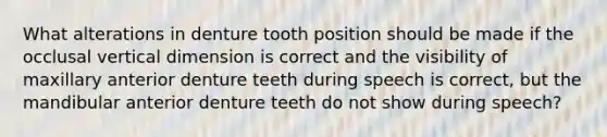 What alterations in denture tooth position should be made if the occlusal vertical dimension is correct and the visibility of maxillary anterior denture teeth during speech is correct, but the mandibular anterior denture teeth do not show during speech?