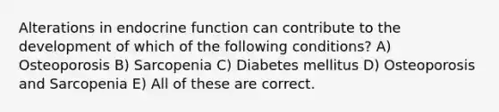 Alterations in endocrine function can contribute to the development of which of the following conditions? A) Osteoporosis B) Sarcopenia C) Diabetes mellitus D) Osteoporosis and Sarcopenia E) All of these are correct.