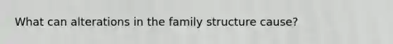 What can alterations in the family structure cause?