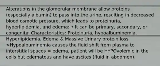 Alterations in the glomerular membrane allow proteins (especially albumin) to pass into the urine, resulting in decreased blood osmotic pressure, which leads to proteinuria, hyperlipidemia, and edema: • It can be primary, secondary, or congenital Characteristics: Proteinuria, hypoalbuminemia, Hyperlipidemia, Edema & Massive Urinary protein loss >Hypoalbuminemia causes the fluid shift from plasma to interstitial spaces = edema, patient will be HYPOvolemic in the cells but edematous and have ascites (fluid in abdomen).