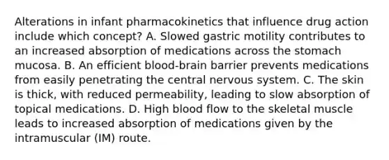 Alterations in infant pharmacokinetics that influence drug action include which concept? A. Slowed gastric motility contributes to an increased absorption of medications across the stomach mucosa. B. An efficient blood-brain barrier prevents medications from easily penetrating the central nervous system. C. The skin is thick, with reduced permeability, leading to slow absorption of topical medications. D. High blood flow to the skeletal muscle leads to increased absorption of medications given by the intramuscular (IM) route.