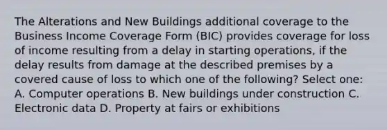 The Alterations and New Buildings additional coverage to the Business Income Coverage Form (BIC) provides coverage for loss of income resulting from a delay in starting operations, if the delay results from damage at the described premises by a covered cause of loss to which one of the following? Select one: A. Computer operations B. New buildings under construction C. Electronic data D. Property at fairs or exhibitions