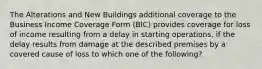 The Alterations and New Buildings additional coverage to the Business Income Coverage Form (BIC) provides coverage for loss of income resulting from a delay in starting operations, if the delay results from damage at the described premises by a covered cause of loss to which one of the following?