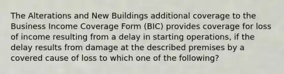 The Alterations and New Buildings additional coverage to the Business Income Coverage Form (BIC) provides coverage for loss of income resulting from a delay in starting operations, if the delay results from damage at the described premises by a covered cause of loss to which one of the following?