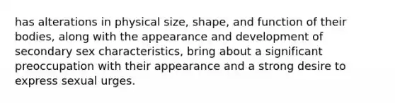 has alterations in physical size, shape, and function of their bodies, along with the appearance and development of secondary sex characteristics, bring about a significant preoccupation with their appearance and a strong desire to express sexual urges.