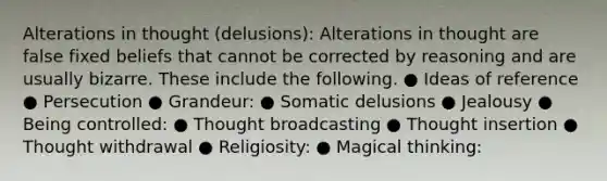 Alterations in thought (delusions): Alterations in thought are false fixed beliefs that cannot be corrected by reasoning and are usually bizarre. These include the following. ● Ideas of reference ● Persecution ● Grandeur: ● Somatic delusions ● Jealousy ● Being controlled: ● Thought broadcasting ● Thought insertion ● Thought withdrawal ● Religiosity: ● Magical thinking: