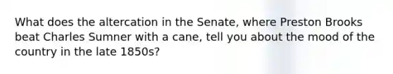 What does the altercation in the Senate, where Preston Brooks beat Charles Sumner with a cane, tell you about the mood of the country in the late 1850s?