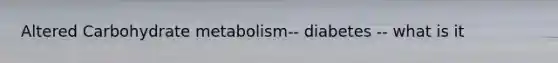 Altered Carbohydrate metabolism-- diabetes -- what is it