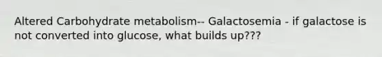 Altered Carbohydrate metabolism-- Galactosemia - if galactose is not converted into glucose, what builds up???