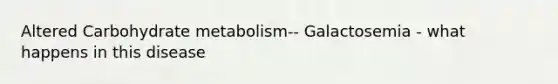 Altered Carbohydrate metabolism-- Galactosemia - what happens in this disease