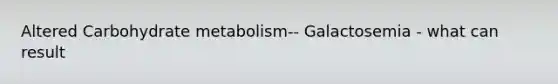 Altered Carbohydrate metabolism-- Galactosemia - what can result