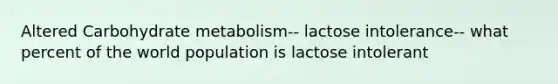 Altered Carbohydrate metabolism-- lactose intolerance-- what percent of the world population is lactose intolerant