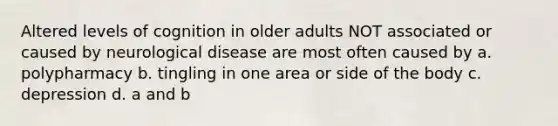 Altered levels of cognition in older adults NOT associated or caused by neurological disease are most often caused by a. polypharmacy b. tingling in one area or side of the body c. depression d. a and b