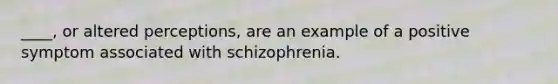 ____, or altered perceptions, are an example of a positive symptom associated with schizophrenia.