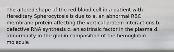 The altered shape of the red blood cell in a patient with Hereditary Spherocytosis is due to a. an abnormal RBC membrane protein affecting the vertical protein interactions b. defective RNA synthesis c. an extrinsic factor in the plasma d. abnormality in the globin composition of the hemoglobin molecule