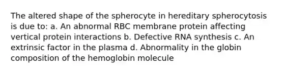 The altered shape of the spherocyte in hereditary spherocytosis is due to: a. An abnormal RBC membrane protein affecting vertical protein interactions b. Defective RNA synthesis c. An extrinsic factor in the plasma d. Abnormality in the globin composition of the hemoglobin molecule