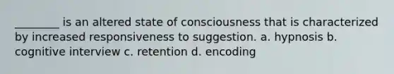 ________ is an altered state of consciousness that is characterized by increased responsiveness to suggestion. a. hypnosis b. cognitive interview c. retention d. encoding