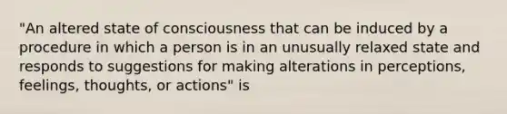 "An altered state of consciousness that can be induced by a procedure in which a person is in an unusually relaxed state and responds to suggestions for making alterations in perceptions, feelings, thoughts, or actions" is