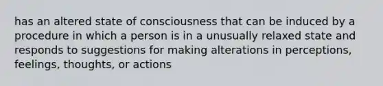 has an altered state of consciousness that can be induced by a procedure in which a person is in a unusually relaxed state and responds to suggestions for making alterations in perceptions, feelings, thoughts, or actions