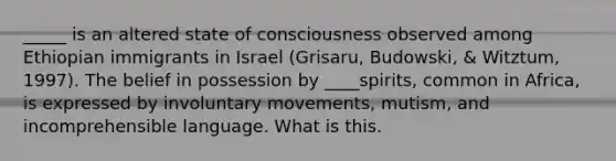 _____ is an altered state of consciousness observed among Ethiopian immigrants in Israel (Grisaru, Budowski, & Witztum, 1997). The belief in possession by ____spirits, common in Africa, is expressed by involuntary movements, mutism, and incomprehensible language. What is this.