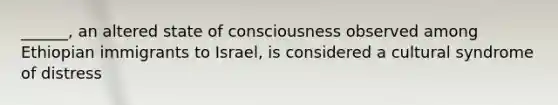 ______, an altered state of consciousness observed among Ethiopian immigrants to Israel, is considered a cultural syndrome of distress