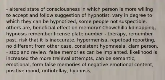 - altered state of consciousness in which person is more willing to accept and follow suggestion of hypnotist, vary in degree to which they can be hypnotized, some people not suspectible, others are, beneficial effect on memory? Chowchilla kdinapping, hypnosis remember license plate number - therapy, remember past, risk that it is inaccurate, hypermenisa, repetead reporting, no different from other case, consistent hypmnesia, clam person, - stop and review: false memories can be implanted, likelihood is increased the more treieval attempts, can be semantic, emotional, form false memories of negative emotional content, positive mood, untintellay, hypnosis,