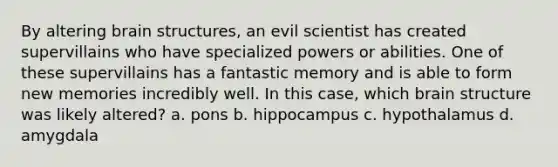 By altering brain structures, an evil scientist has created supervillains who have specialized powers or abilities. One of these supervillains has a fantastic memory and is able to form new memories incredibly well. In this case, which brain structure was likely altered? a. pons b. hippocampus c. hypothalamus d. amygdala