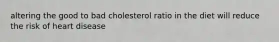 altering the good to bad cholesterol ratio in the diet will reduce the risk of heart disease