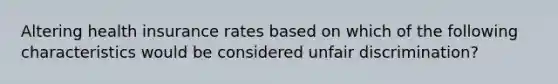 Altering health insurance rates based on which of the following characteristics would be considered unfair discrimination?