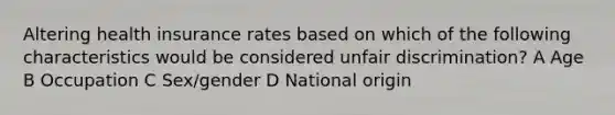 Altering health insurance rates based on which of the following characteristics would be considered unfair discrimination? A Age B Occupation C Sex/gender D National origin