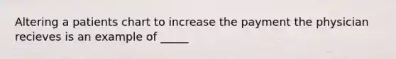 Altering a patients chart to increase the payment the physician recieves is an example of _____