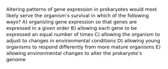 Altering patterns of gene expression in prokaryotes would most likely serve the organismʹs survival in which of the following ways? A) organizing gene expression so that genes are expressed in a given order B) allowing each gene to be expressed an equal number of times C) allowing the organism to adjust to changes in environmental conditions D) allowing young organisms to respond differently from more mature organisms E) allowing environmental changes to alter the prokaryoteʹs genome