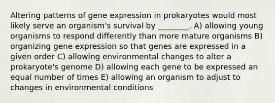 Altering patterns of gene expression in prokaryotes would most likely serve an organism's survival by ________. A) allowing young organisms to respond differently than more mature organisms B) organizing gene expression so that genes are expressed in a given order C) allowing environmental changes to alter a prokaryote's genome D) allowing each gene to be expressed an equal number of times E) allowing an organism to adjust to changes in environmental conditions