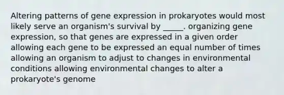 Altering patterns of gene expression in prokaryotes would most likely serve an organism's survival by _____. organizing gene expression, so that genes are expressed in a given order allowing each gene to be expressed an equal number of times allowing an organism to adjust to changes in environmental conditions allowing environmental changes to alter a prokaryote's genome ​